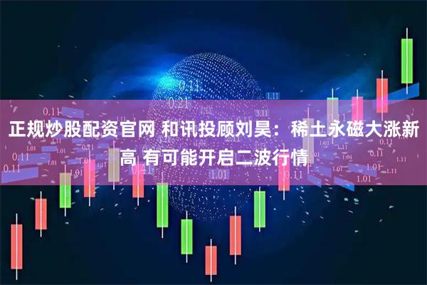 正规炒股配资官网 和讯投顾刘昊：稀土永磁大涨新高 有可能开启二波行情
