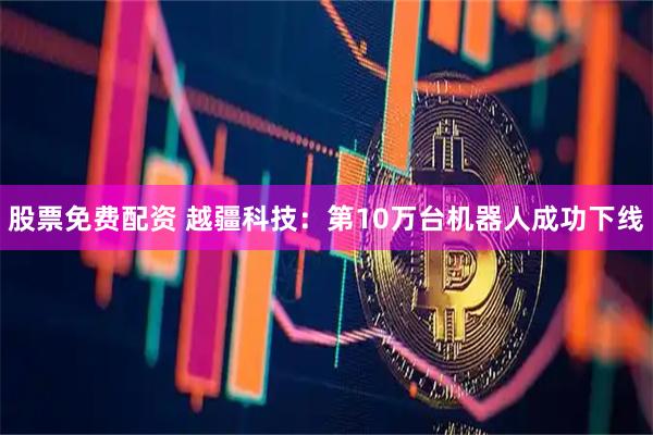 股票免费配资 越疆科技：第10万台机器人成功下线