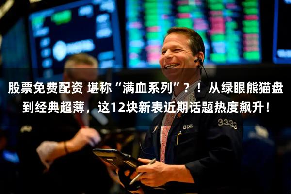 股票免费配资 堪称“满血系列”？！从绿眼熊猫盘到经典超薄，这12块新表近期话题热度飙升！
