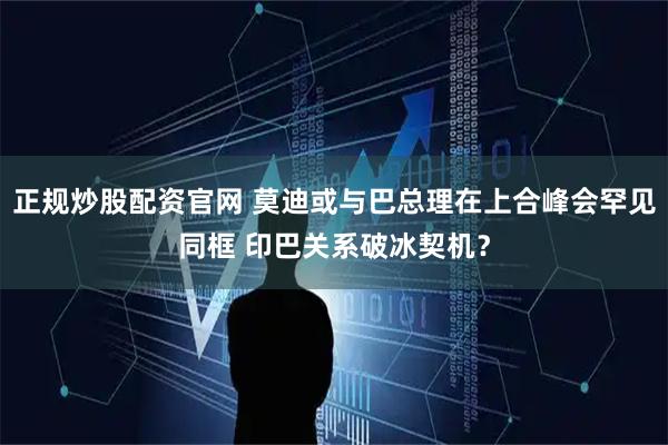 正规炒股配资官网 莫迪或与巴总理在上合峰会罕见同框 印巴关系破冰契机？