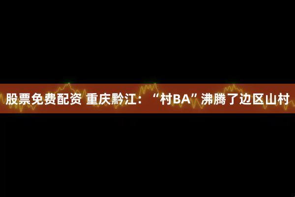 股票免费配资 重庆黔江：“村BA”沸腾了边区山村