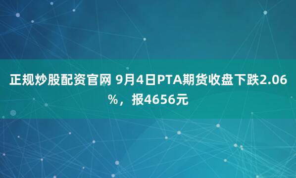 正规炒股配资官网 9月4日PTA期货收盘下跌2.06%，报4656元