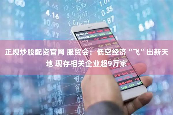 正规炒股配资官网 服贸会：低空经济“飞”出新天地 现存相关企业超9万家