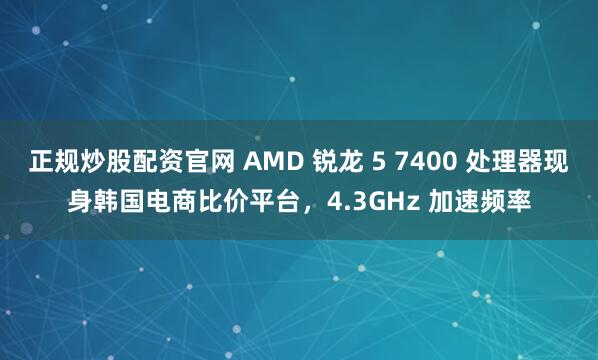 正规炒股配资官网 AMD 锐龙 5 7400 处理器现身韩国电商比价平台，4.3GHz 加速频率