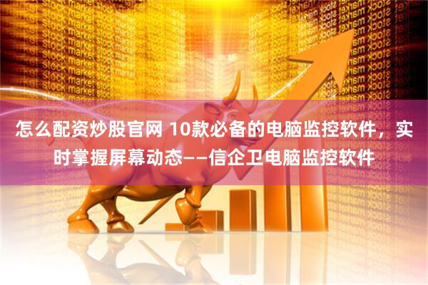 怎么配资炒股官网 10款必备的电脑监控软件，实时掌握屏幕动态——信企卫电脑监控软件