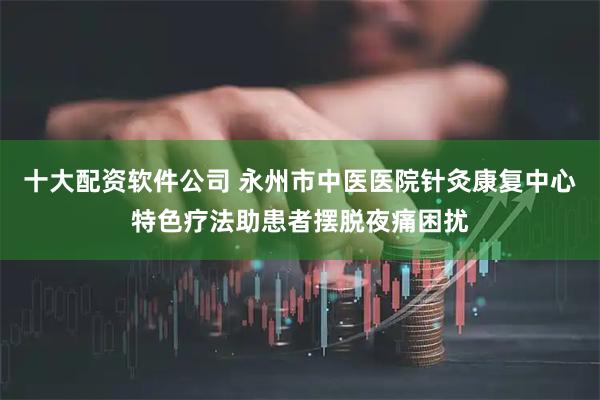 十大配资软件公司 永州市中医医院针灸康复中心特色疗法助患者摆脱夜痛困扰