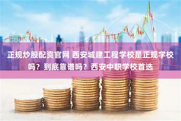 正规炒股配资官网 西安城建工程学校是正规学校吗？到底靠谱吗？西安中职学校首选