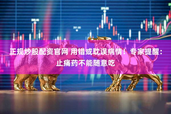 正规炒股配资官网 用错或耽误病情！专家提醒：止痛药不能随意吃