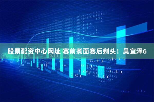 股票配资中心网址 赛前煮面赛后剃头！吴宜泽6