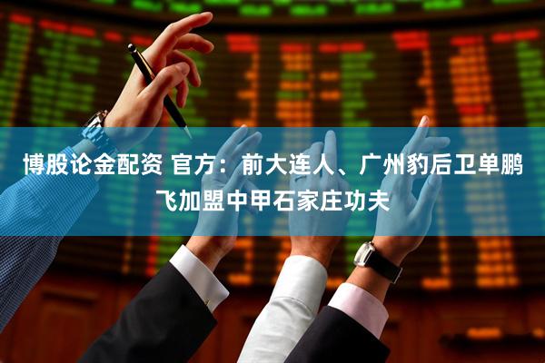 博股论金配资 官方：前大连人、广州豹后卫单鹏飞加盟中甲石家庄功夫