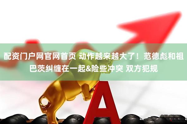 配资门户网官网首页 动作越来越大了！范德彪和祖巴茨纠缠在一起&险些冲突 双方犯规