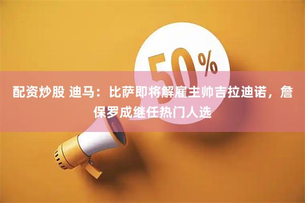 配资炒股 迪马：比萨即将解雇主帅吉拉迪诺，詹保罗成继任热门人选