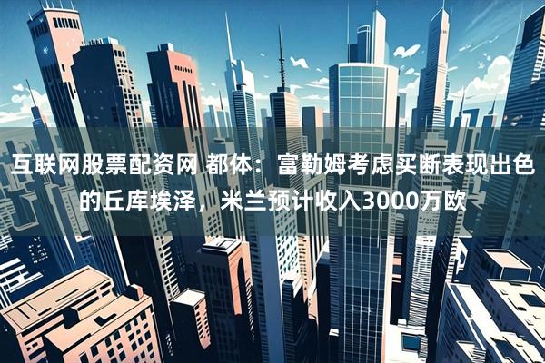 互联网股票配资网 都体：富勒姆考虑买断表现出色的丘库埃泽，米兰预计收入3000万欧