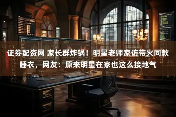 证劵配资网 家长群炸锅！明星老师家访带火同款睡衣，网友：原来明星在家也这么接地气