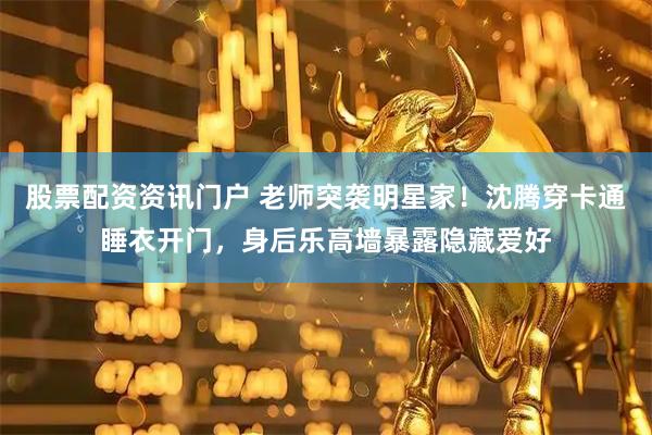 股票配资资讯门户 老师突袭明星家！沈腾穿卡通睡衣开门，身后乐高墙暴露隐藏爱好
