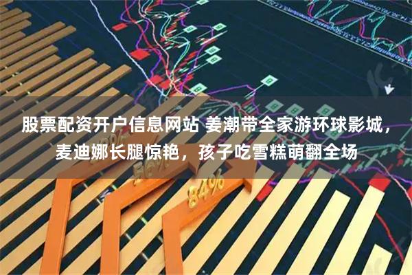 股票配资开户信息网站 姜潮带全家游环球影城，麦迪娜长腿惊艳，孩子吃雪糕萌翻全场