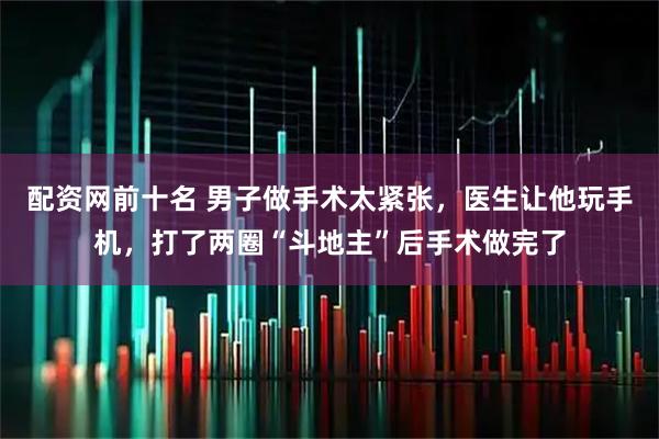 配资网前十名 男子做手术太紧张，医生让他玩手机，打了两圈“斗地主”后手术做完了