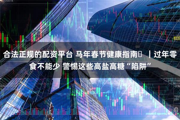 合法正规的配资平台 马年春节健康指南㉕｜过年零食不能少 警惕这些高盐高糖“陷阱”