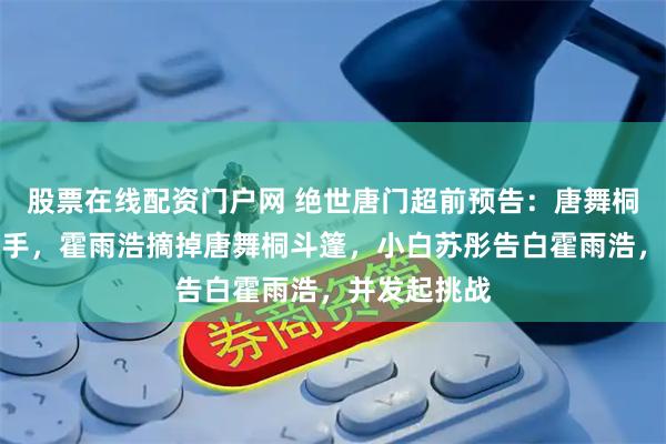 股票在线配资门户网 绝世唐门超前预告：唐舞桐吊打相亲选手，霍雨浩摘掉唐舞桐斗篷，小白苏彤告白霍雨浩，并发起挑战