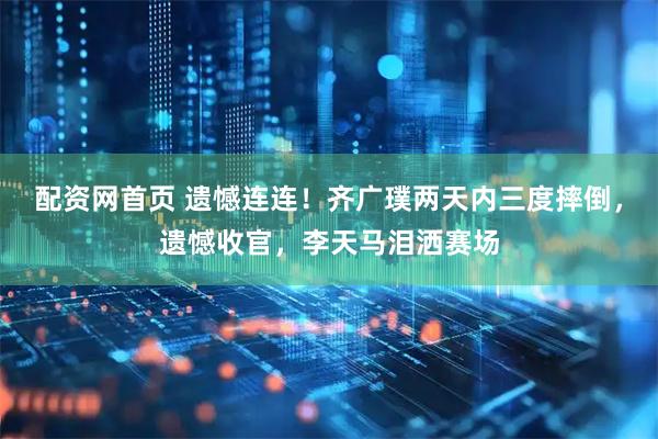 配资网首页 遗憾连连！齐广璞两天内三度摔倒，遗憾收官，李天马泪洒赛场