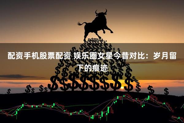 配资手机股票配资 娱乐圈女星今昔对比：岁月留下的痕迹