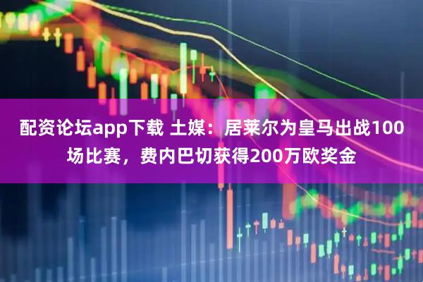 配资论坛app下载 土媒：居莱尔为皇马出战100场比赛，费内巴切获得200万欧奖金