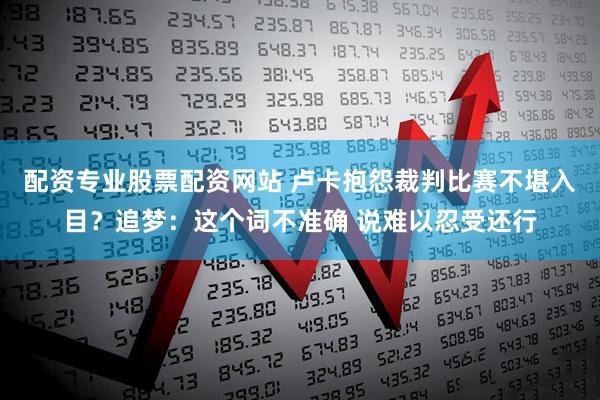 配资专业股票配资网站 卢卡抱怨裁判比赛不堪入目？追梦：这个词不准确 说难以忍受还行