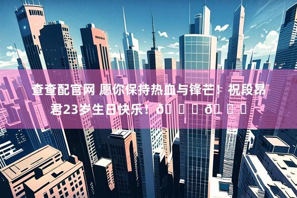 查查配官网 愿你保持热血与锋芒！祝段昂君23岁生日快乐！🎂🎂