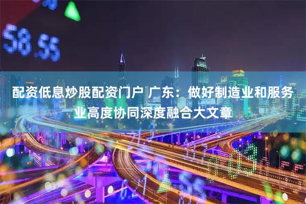 配资低息炒股配资门户 广东：做好制造业和服务业高度协同深度融合大文章