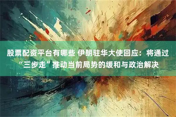 股票配资平台有哪些 伊朗驻华大使回应：将通过“三步走”推动当前局势的缓和与政治解决