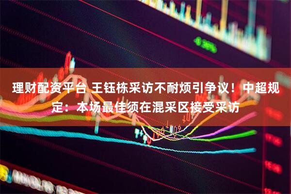 理财配资平台 王钰栋采访不耐烦引争议！中超规定：本场最佳须在混采区接受采访