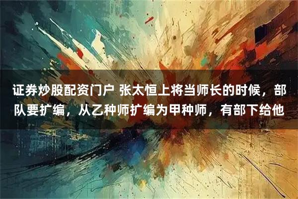 证券炒股配资门户 张太恒上将当师长的时候，部队要扩编，从乙种师扩编为甲种师，有部下给他