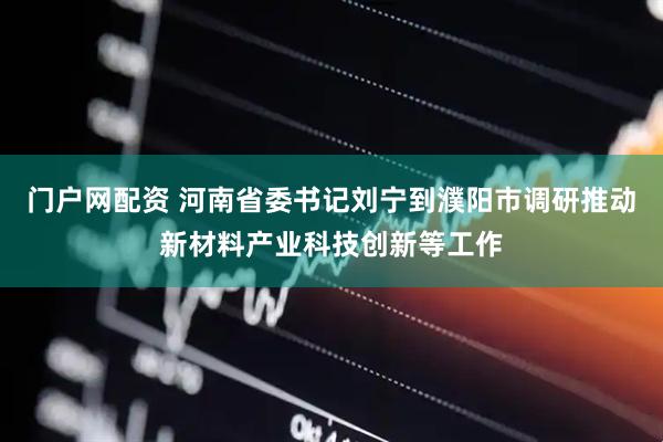 门户网配资 河南省委书记刘宁到濮阳市调研推动新材料产业科技创新等工作