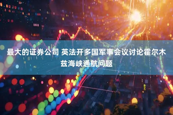 最大的证券公司 英法开多国军事会议讨论霍尔木兹海峡通航问题