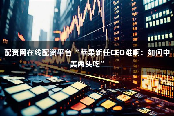 配资网在线配资平台 “苹果新任CEO难啊：如何中美两头吃”